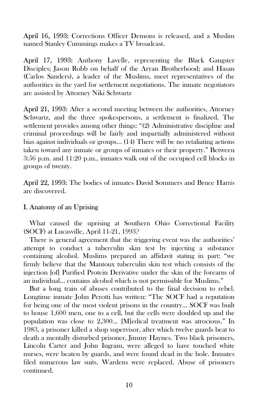 April 16, 1993: Corrections Officer Demons is released, and a Muslim ed Stanley Cun cs a TV broadcast  April 17, 1993: Anthony Lavelle, representing the Black Gangster Disciples; Jason Robb on behalf of the Aryan Brotherhoods; and Hasan (Carlos Sanders), a leader of the Muslims, mect representatives of the horities in the yard for settlement negotiations. The inmate negotiators arc assisied by Atiomey Niki Schwartz  April 21, 1993: Afier a second meeting between the authorities, Attomey Schwartz, and the three spokespersons, a setilement i finalized. The settlement provides among other things: *(2) Administrative discipline and criminal proceedings will be fairly and impartially administered without stindividuals or groups... (14) There will be no retaliating actions taken toward any inmate or groups of inmates or their property.” Between 6 pm. and 11:20 pm., inmates walk out of the occupied cell blocks in swoups of tweny.  April 22, 199: are discovered.  The bodi  nates David Sommers and Bruce H:  1. Anatomy of an Uprising  What caused the uprising at Southern Ohio Correctional Facility (SOCH) at Lucasville, April 1121, 1993 There is general agreement that the triggering event was the authorities” attempt (0 conduct_a tuberculin skin fest by injecting a substance containing alcohol. Muslims prepared an allidavit stating in part: “we firmly believe that the Mantous tuberculin skin test which consists of the injection [of] Purified Protein Der an individual... contains alcohol which is not permissible for Muslims.” But a long train of abuses contributed 1o the final decision 1o rebel Longtime inmate John Perotti has writien: “The SOCF had a reputation for being one of the most violent prisons in the country... SOCF was built 10 house 1,600 men, one 10 a cell, but the cells were doubled up and the population was close o 2,300... [Mledical treatment was atrocious.” In 1983, a prisoner killed a shop supervisor, afier which twelve guards beat to death a mentally disturbed prisoner, Jimmy Haynes. Trvo black prisoners, Lincoln Carter and John Tngram, were alleged o have touched white nurses, were beaten by guards, and were found dead in the hole. Inmates filed numerous law suits. Wardens were replaced. Abuse of prisoners  ive under the skin of the forcarm of  conti  10 
